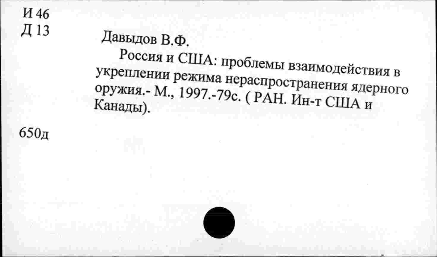 ﻿И 46
Д13
Давыдов В.Ф.
Россия и США: проблемы взаимодействия в укреплении режима нераспространения ядерного оружия,- М., 1997.-79с. ( РАН. Ин-т США и Канады).
65 Од